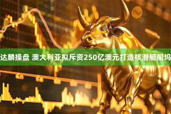 达麟操盘 澳大利亚拟斥资250亿澳元打造核潜艇船坞