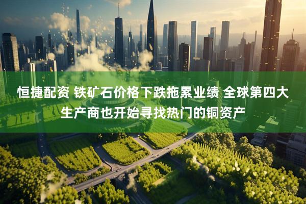 恒捷配资 铁矿石价格下跌拖累业绩 全球第四大生产商也开始寻找热门的铜资产