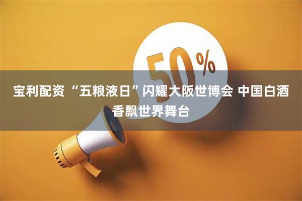 宝利配资 “五粮液日”闪耀大阪世博会 中国白酒香飘世界舞台