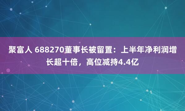 聚富人 688270董事长被留置：上半年净利润增长超十倍，高位减持4.4亿