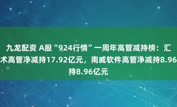 九龙配资 A股“924行情”一周年高管减持榜：汇川技术高管净减持17.92亿元，南威软件高管净减持8.96亿元