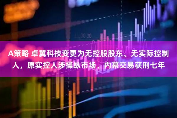 A策略 卓翼科技变更为无控股股东、无实际控制人，原实控人涉操纵市场、内幕交易获刑七年
