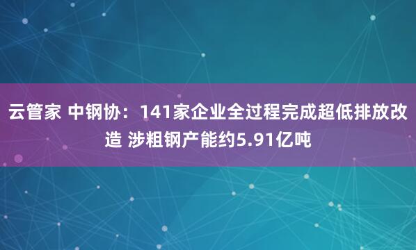 云管家 中钢协：141家企业全过程完成超低排放改造 涉粗钢产能约5.91亿吨