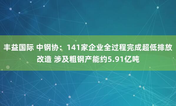 丰益国际 中钢协：141家企业全过程完成超低排放改造 涉及粗钢产能约5.91亿吨