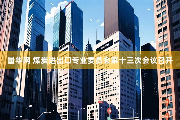 量华网 煤炭进出口专业委员会第十三次会议召开