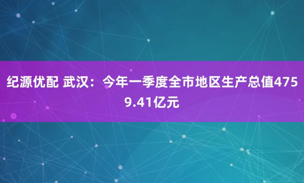 纪源优配 武汉：今年一季度全市地区生产总值4759.41亿元