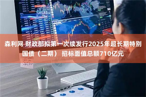 森利网 财政部拟第一次续发行2025年超长期特别国债（二期） 招标面值总额710亿元