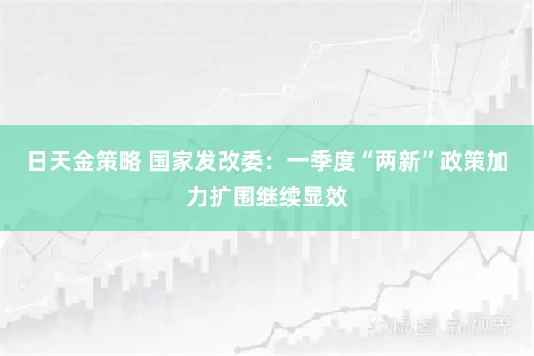 日天金策略 国家发改委：一季度“两新”政策加力扩围继续显效