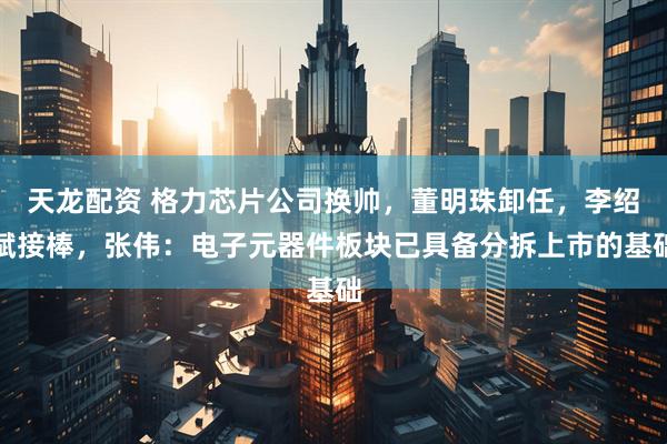 天龙配资 格力芯片公司换帅，董明珠卸任，李绍斌接棒，张伟：电子元器件板块已具备分拆上市的基础