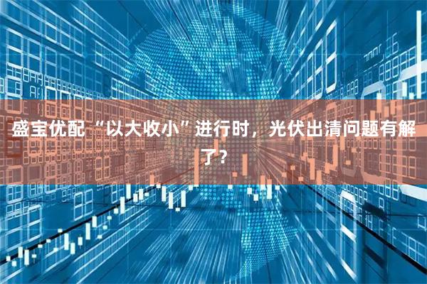 盛宝优配 “以大收小”进行时，光伏出清问题有解了？