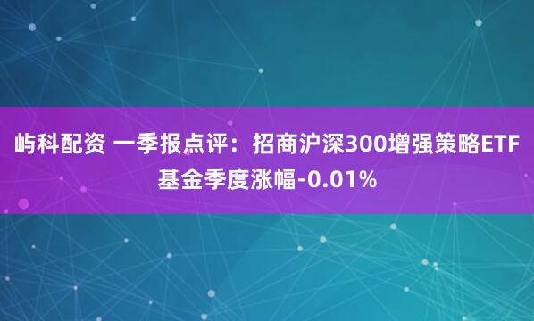 屿科配资 一季报点评：招商沪深300增强策略ETF基金季度涨幅-0.01%