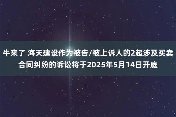 牛来了 海天建设作为被告/被上诉人的2起涉及买卖合同纠纷的诉讼将于2025年5月14日开庭
