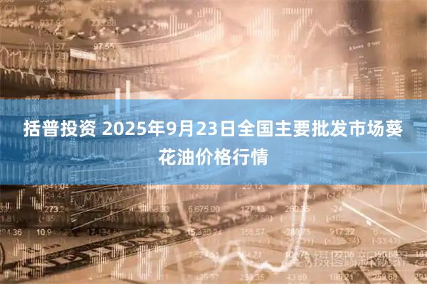 括普投资 2025年9月23日全国主要批发市场葵花油价格行情