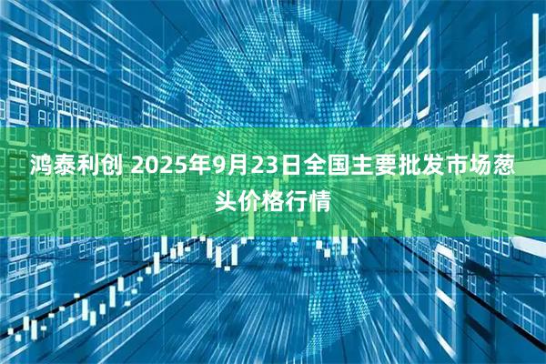 鸿泰利创 2025年9月23日全国主要批发市场葱头价格行情