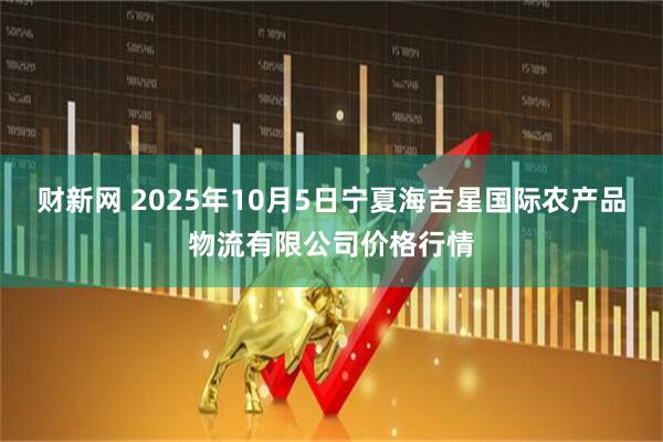 财新网 2025年10月5日宁夏海吉星国际农产品物流有限公司价格行情