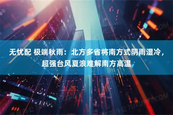 无忧配 极端秋雨：北方多省将南方式阴雨湿冷，超强台风夏浪难解南方高温