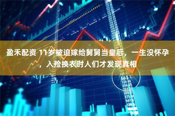 盈禾配资 11岁被迫嫁给舅舅当皇后，一生没怀孕，入殓换衣时人们才发现真相