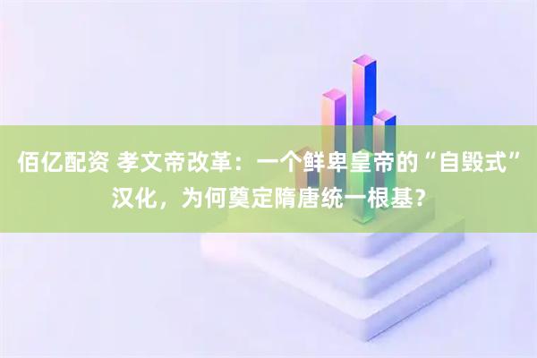 佰亿配资 孝文帝改革：一个鲜卑皇帝的“自毁式”汉化，为何奠定隋唐统一根基？