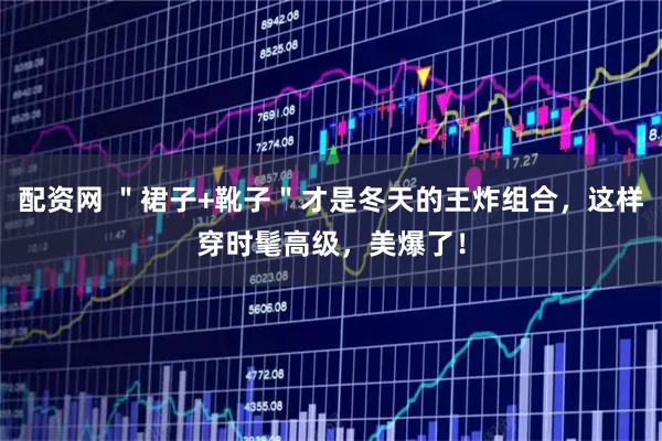 配资网 ＂裙子+靴子＂才是冬天的王炸组合，这样穿时髦高级，美爆了！