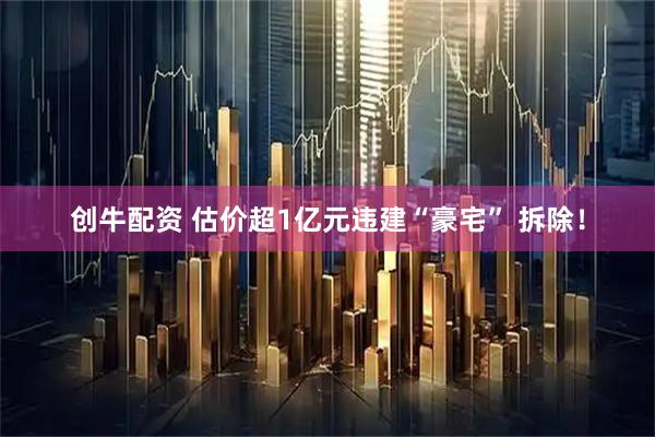 创牛配资 估价超1亿元违建“豪宅” 拆除！