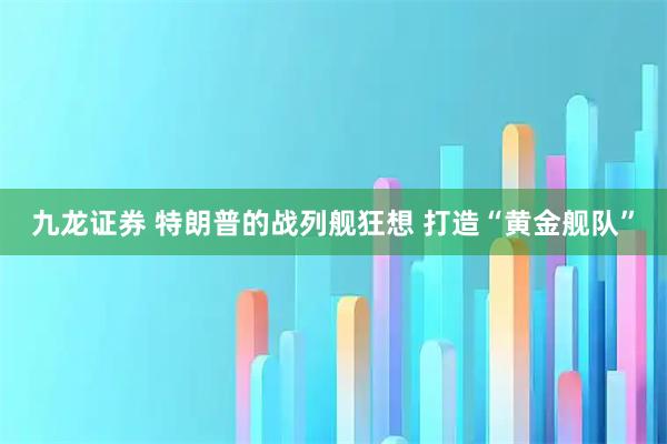 九龙证券 特朗普的战列舰狂想 打造“黄金舰队”