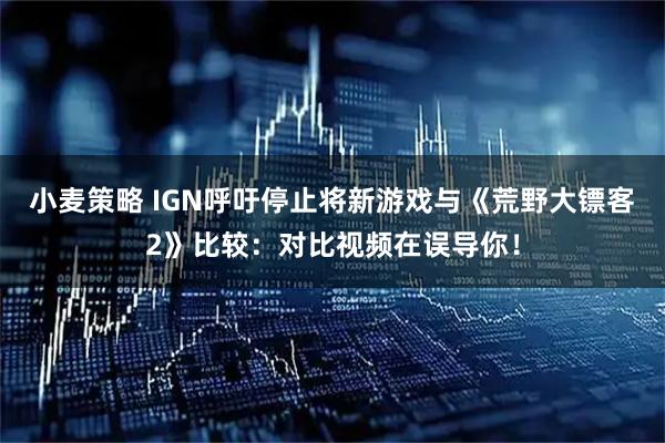 小麦策略 IGN呼吁停止将新游戏与《荒野大镖客2》比较:对比视频在误导你!