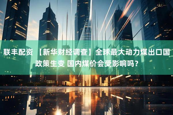 联丰配资 【新华财经调查】全球最大动力煤出口国政策生变 国内煤价会受影响吗？