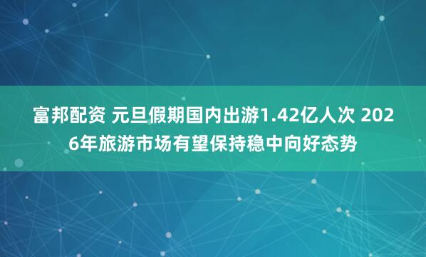 富邦配资 元旦假期国内出游1.42亿人次 2026年旅游市场有望保持稳中向好态势