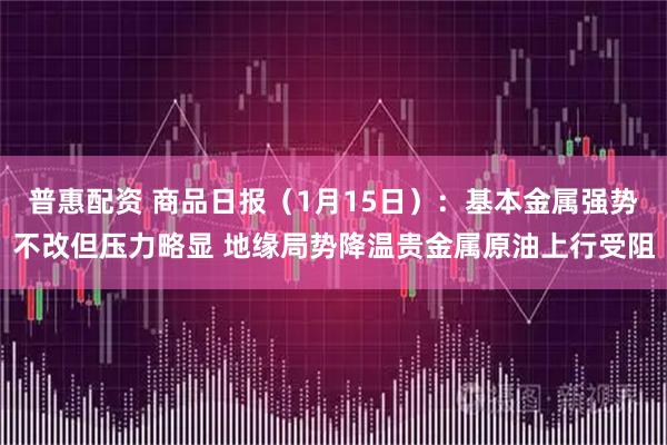 普惠配资 商品日报（1月15日）：基本金属强势不改但压力略显 地缘局势降温贵金属原油上行受阻
