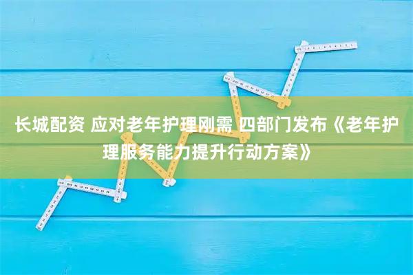 长城配资 应对老年护理刚需 四部门发布《老年护理服务能力提升行动方案》