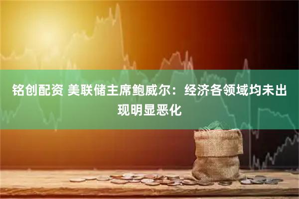 铭创配资 美联储主席鲍威尔：经济各领域均未出现明显恶化