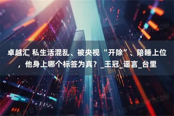 卓越汇 私生活混乱、被央视 “开除”、陪睡上位，他身上哪个标签为真？_王冠_谣言_台里
