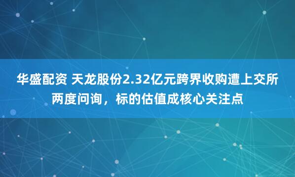 华盛配资 天龙股份2.32亿元跨界收购遭上交所两度问询，标的估值成核心关注点