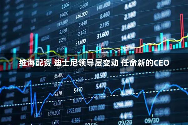 维海配资 迪士尼领导层变动 任命新的CEO