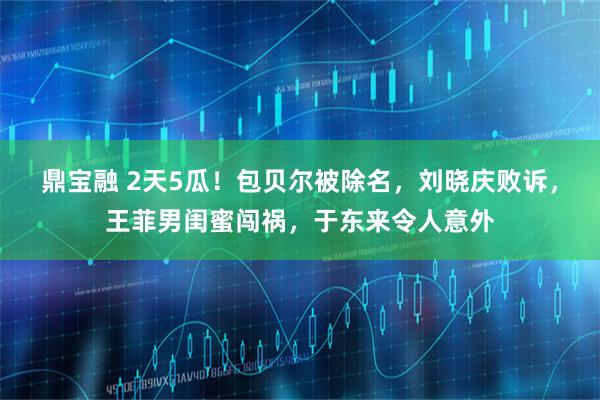 鼎宝融 2天5瓜！包贝尔被除名，刘晓庆败诉，王菲男闺蜜闯祸，于东来令人意外