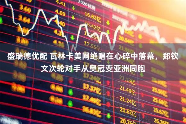 盛瑞德优配 瓦林卡美网绝唱在心碎中落幕，郑钦文次轮对手从奥冠变亚洲同胞
